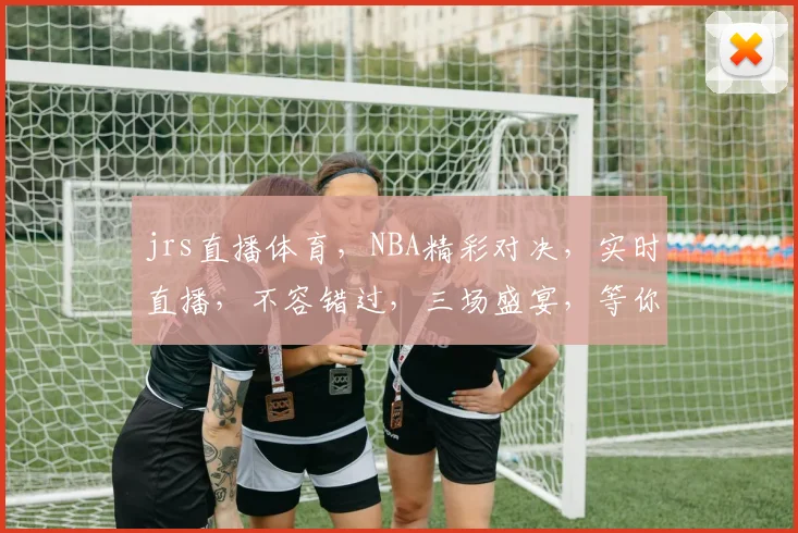 jrs直播体育，NBA精彩对决，实时直播，不容错过，三场盛宴，等你来观